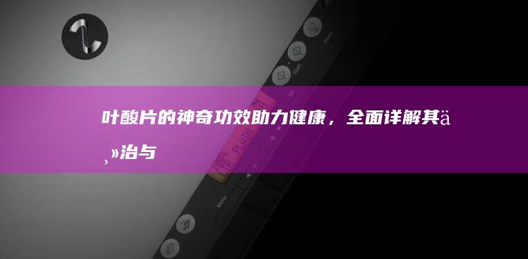 叶酸片的神奇功效：助力健康，全面详解其主治与功能